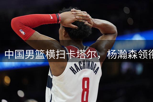 中国男篮横扫卡塔尔，杨瀚森领衔内线发威