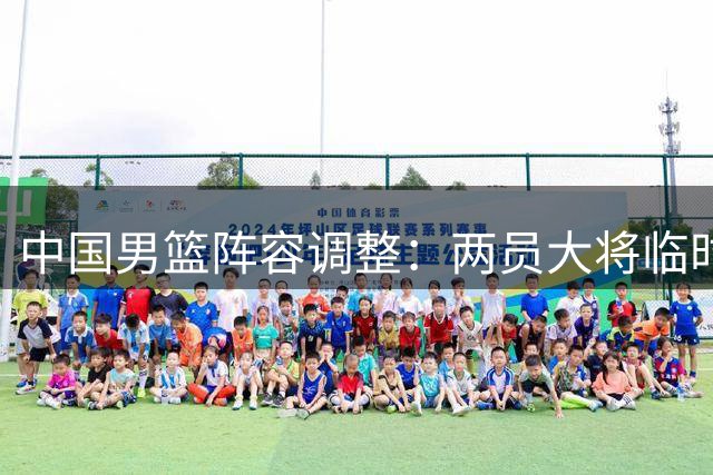 中国男篮阵容调整：两员大将临时离队 世界杯预选赛备战计划曝光