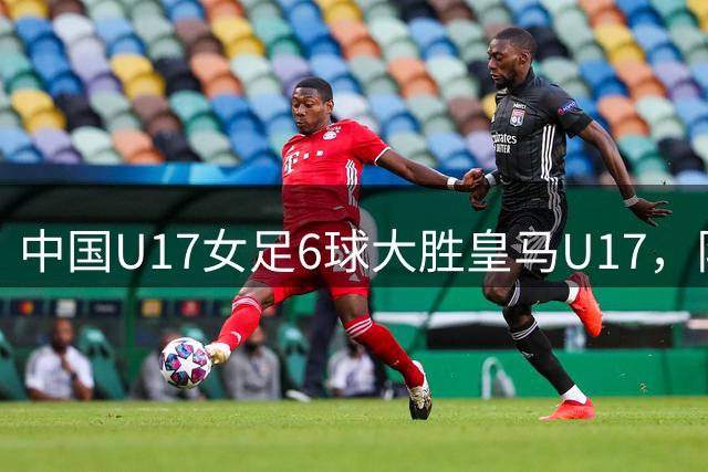 中国U17女足6球大胜皇马U17，队内多位小将建功