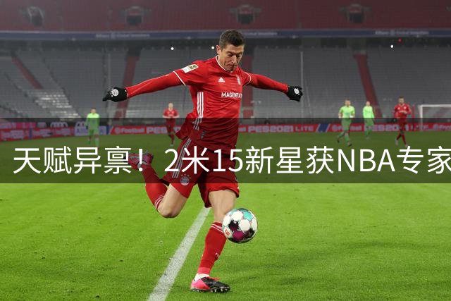 天赋异禀！2米15新星获NBA专家青睐