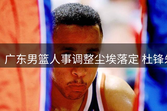 广东男篮人事调整尘埃落定 杜锋朱芳雨转任新职