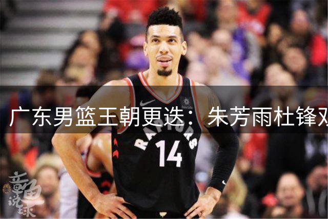 广东男篮王朝更迭：朱芳雨杜锋双双离任 三连冠功勋时代落幕