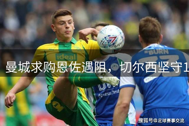 曼城求购恩佐遇阻，切尔西坚守1.2亿英镑底线