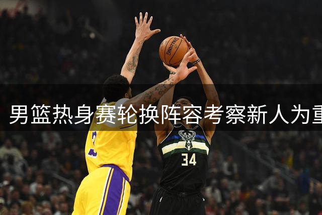 男篮热身赛轮换阵容考察新人为重点 教练意图明显