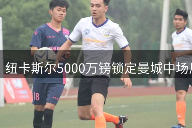 纽卡斯尔5000万镑锁定曼城中场尼科 获准再签三名新援