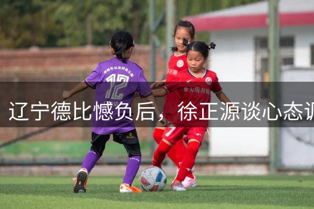 辽宁德比憾负后，徐正源谈心态调整与未来展望