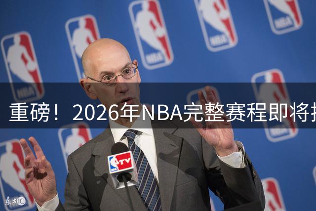 重磅！2026年NBA完整赛程即将揭晓，姚明首次担任总裁主导编排