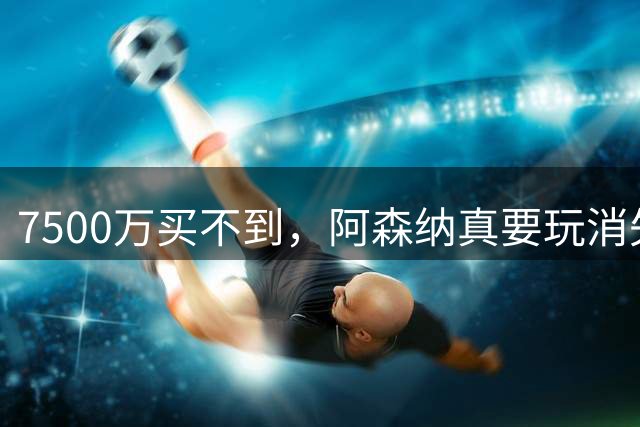 7500万买不到，阿森纳真要玩消失？阿森纳这次有点“不要脸”了